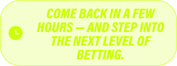 Come back in a few hours - and step into the next level of betting.